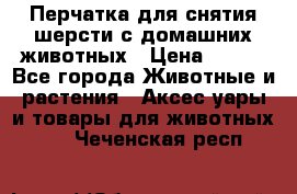 Перчатка для снятия шерсти с домашних животных › Цена ­ 100 - Все города Животные и растения » Аксесcуары и товары для животных   . Чеченская респ.